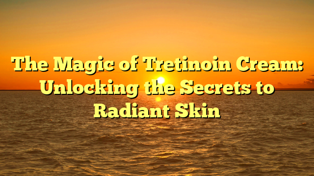 The Magic of Tretinoin Cream: Unlocking the Secrets to Radiant Skin