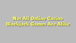 Not All Online Casino Blackjack Games Are Alike