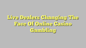 Live Dealers Changing The Face Of Online Casino Gambling