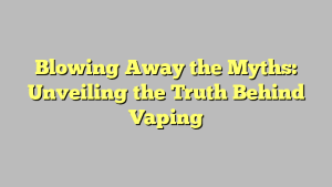 Blowing Away the Myths: Unveiling the Truth Behind Vaping