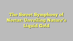 The Sweet Symphony of Nectar: Unveiling Nature’s Liquid Gold