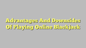 Advantages And Downsides Of Playing Online Blackjack