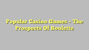 Popular Casino Games – The Prospects Of Roulette