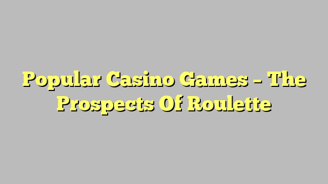 Popular Casino Games – The Prospects Of Roulette