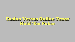 Casino Versus Online Texas Hold ‘Em Poker