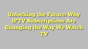 Unlocking the Future: Why IPTV Subscriptions Are Changing the Way We Watch TV