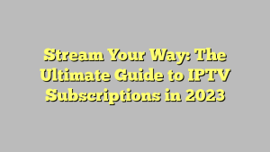 Stream Your Way: The Ultimate Guide to IPTV Subscriptions in 2023