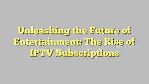 Unleashing the Future of Entertainment: The Rise of IPTV Subscriptions