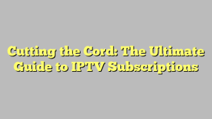 Cutting the Cord: The Ultimate Guide to IPTV Subscriptions