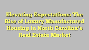 Elevating Expectations: The Rise of Luxury Manufactured Housing in North Carolina’s Real Estate Market